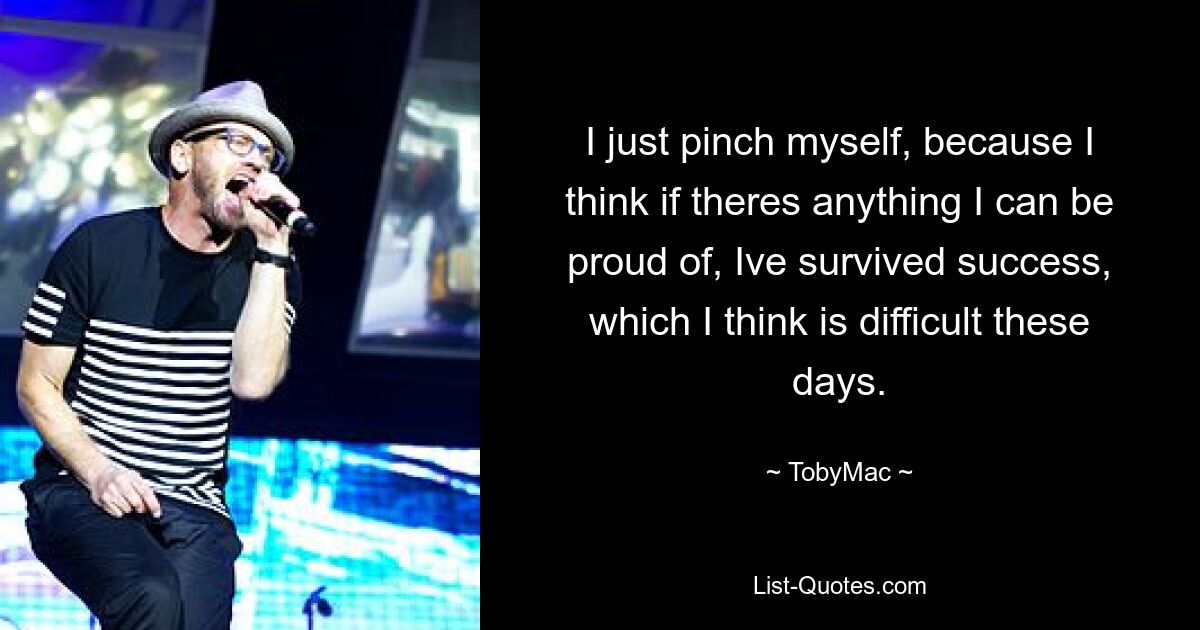 I just pinch myself, because I think if theres anything I can be proud of, Ive survived success, which I think is difficult these days. — © TobyMac