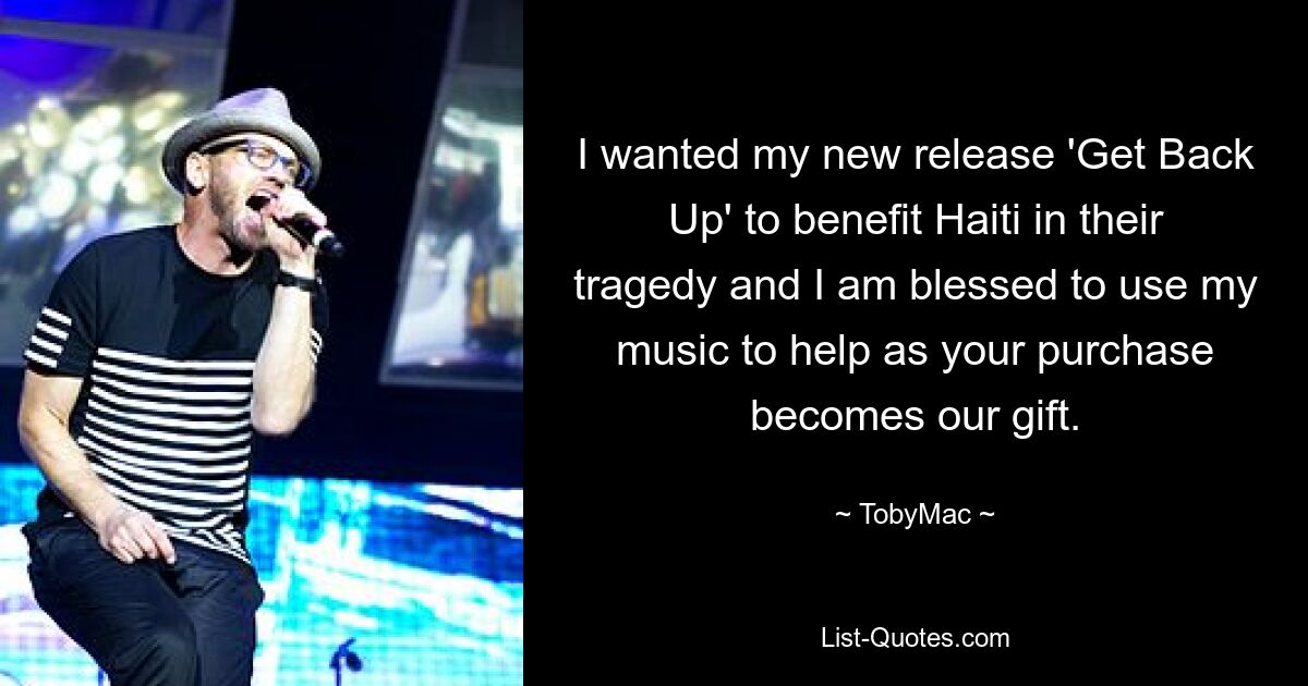 I wanted my new release 'Get Back Up' to benefit Haiti in their tragedy and I am blessed to use my music to help as your purchase becomes our gift. — © TobyMac