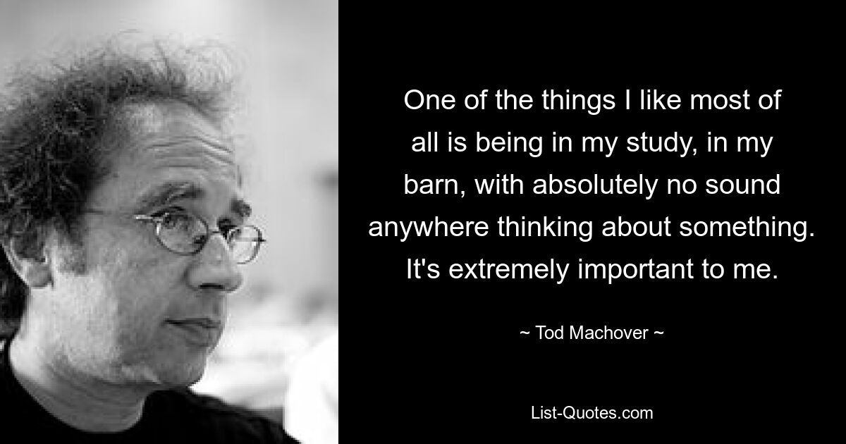 One of the things I like most of all is being in my study, in my barn, with absolutely no sound anywhere thinking about something. It's extremely important to me. — © Tod Machover