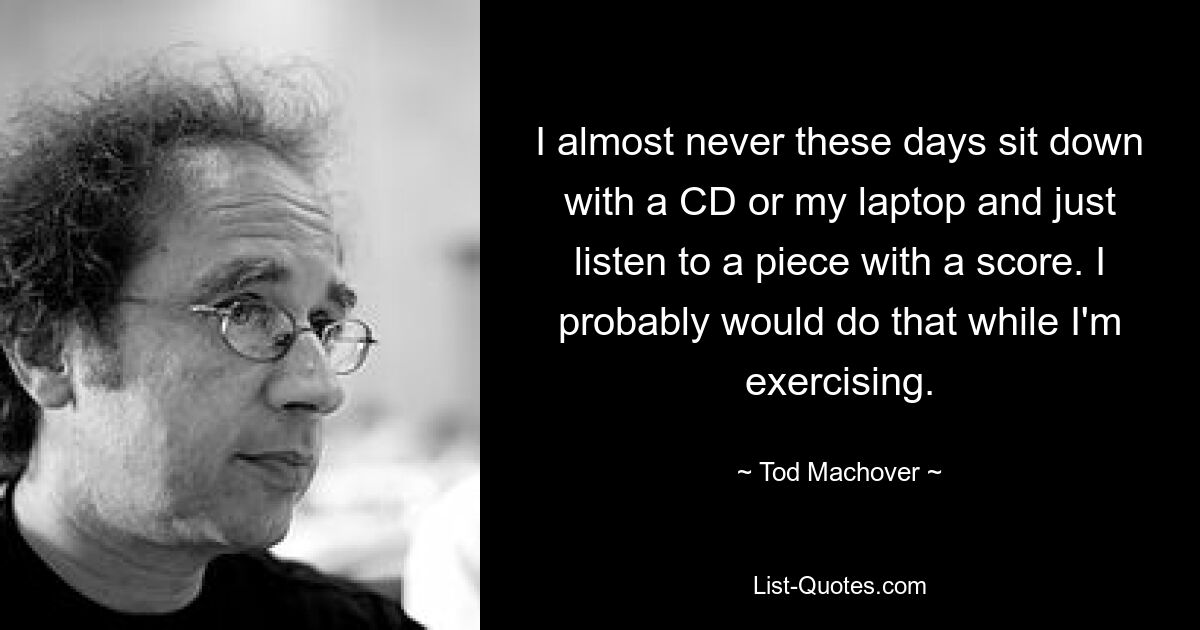 I almost never these days sit down with a CD or my laptop and just listen to a piece with a score. I probably would do that while I'm exercising. — © Tod Machover