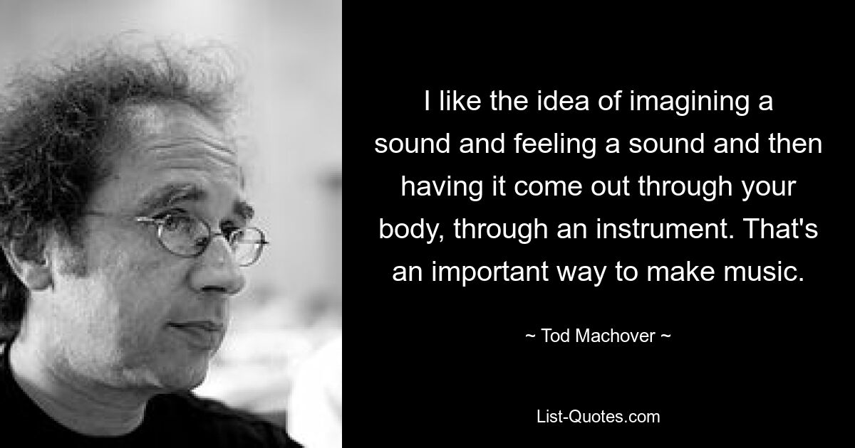 I like the idea of imagining a sound and feeling a sound and then having it come out through your body, through an instrument. That's an important way to make music. — © Tod Machover