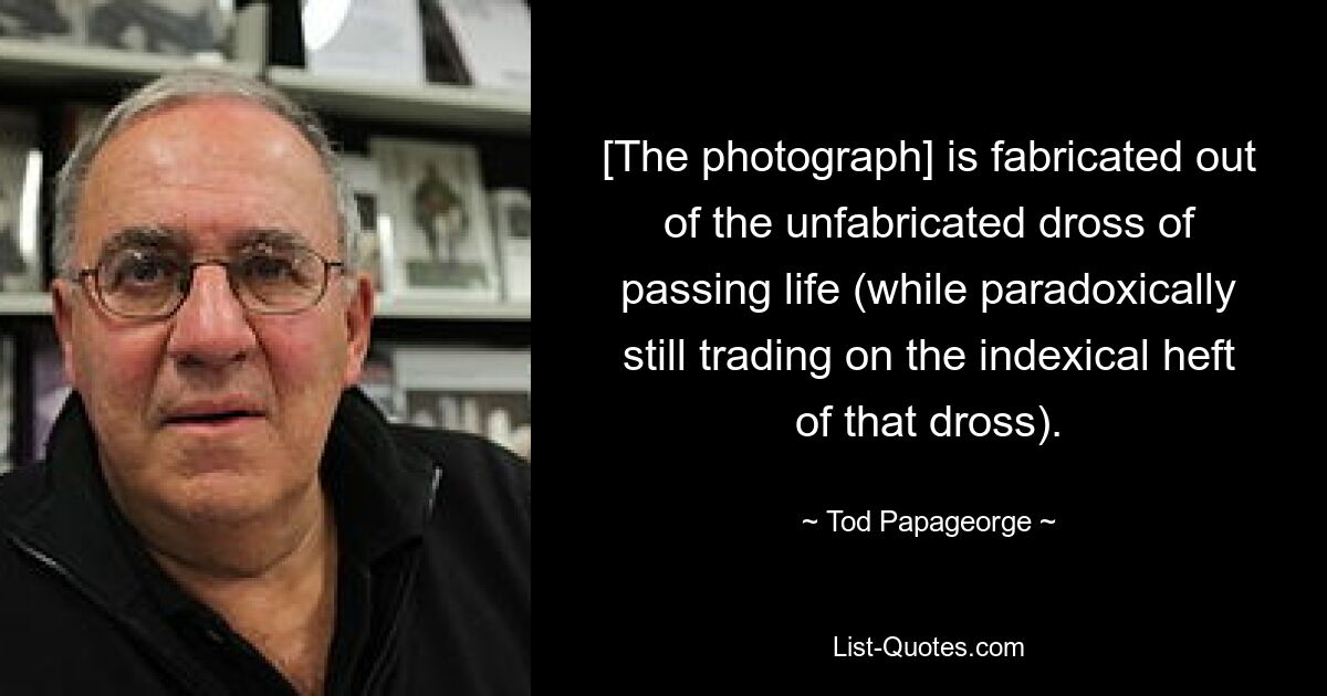 [The photograph] is fabricated out of the unfabricated dross of passing life (while paradoxically still trading on the indexical heft of that dross). — © Tod Papageorge