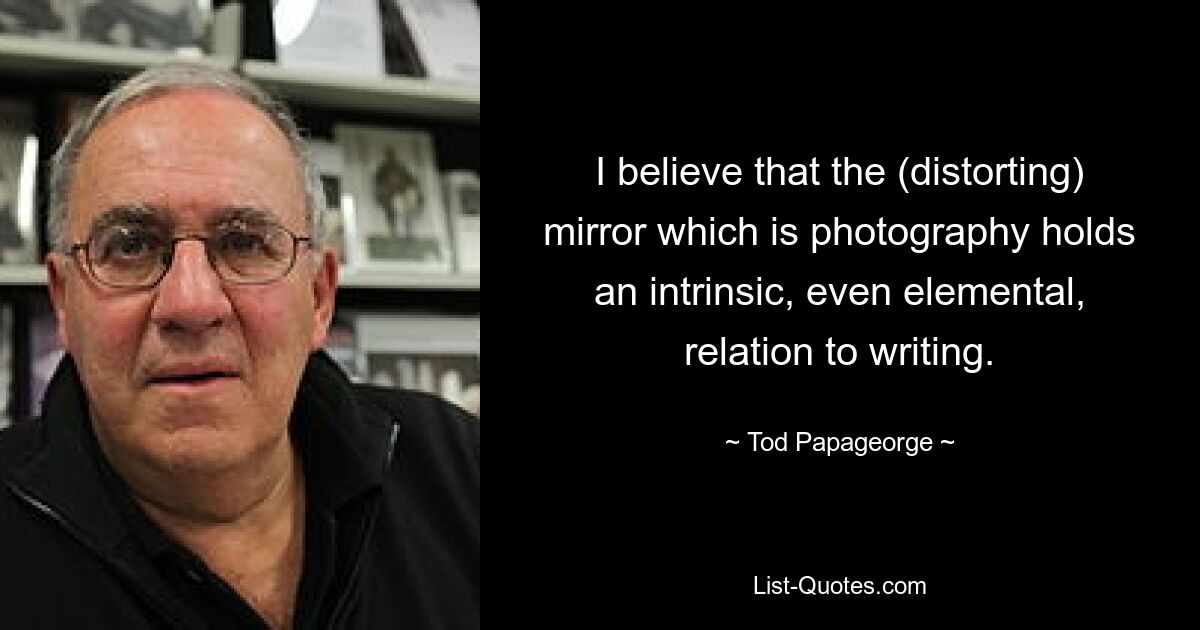 I believe that the (distorting) mirror which is photography holds an intrinsic, even elemental, relation to writing. — © Tod Papageorge