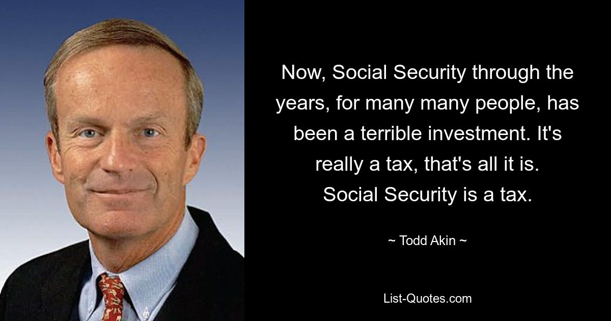 Now, Social Security through the years, for many many people, has been a terrible investment. It's really a tax, that's all it is. Social Security is a tax. — © Todd Akin