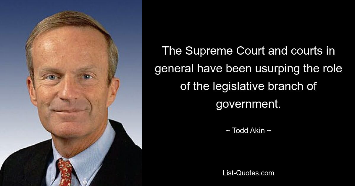 The Supreme Court and courts in general have been usurping the role of the legislative branch of government. — © Todd Akin