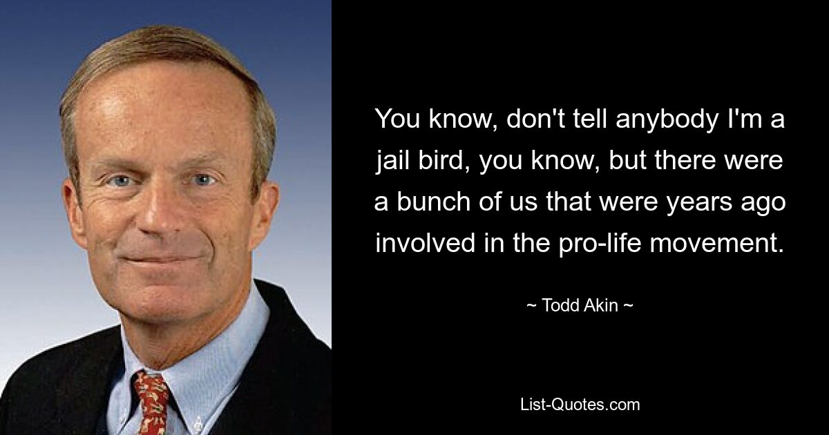 You know, don't tell anybody I'm a jail bird, you know, but there were a bunch of us that were years ago involved in the pro-life movement. — © Todd Akin