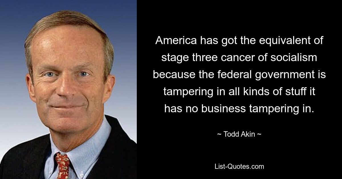 America has got the equivalent of stage three cancer of socialism because the federal government is tampering in all kinds of stuff it has no business tampering in. — © Todd Akin