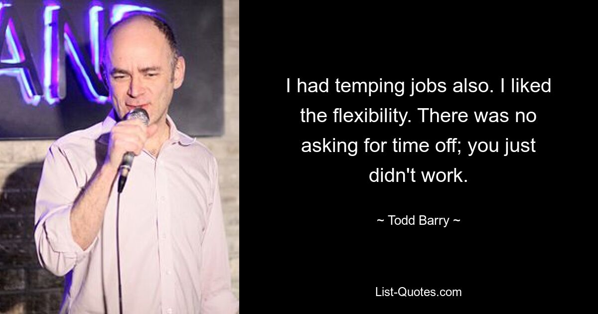 I had temping jobs also. I liked the flexibility. There was no asking for time off; you just didn't work. — © Todd Barry