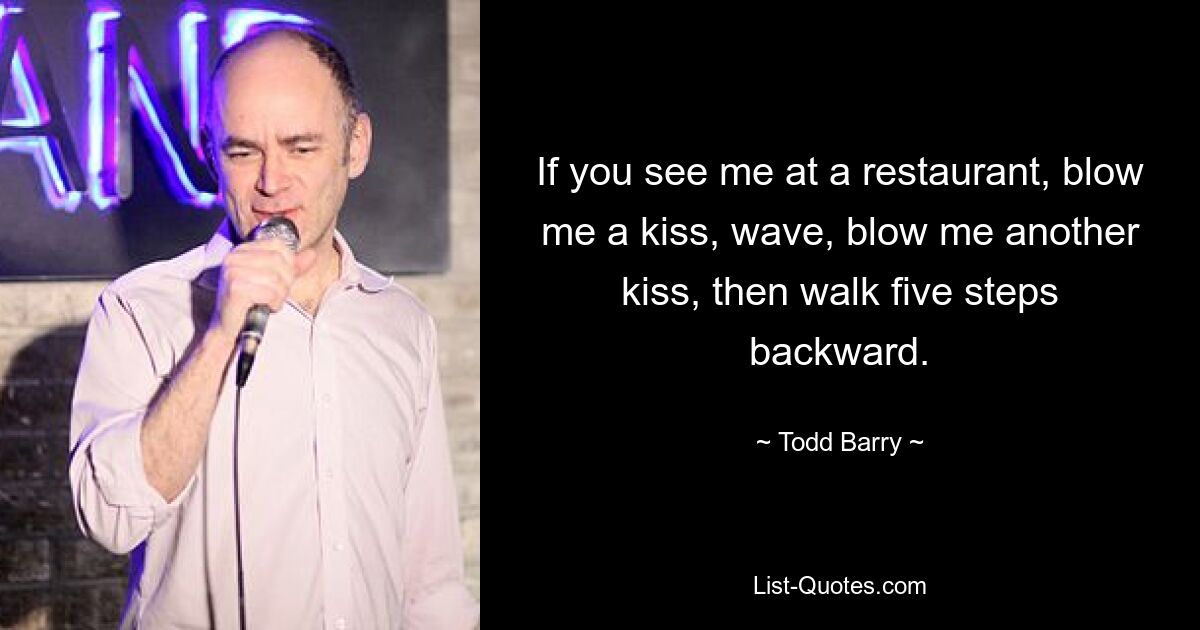 If you see me at a restaurant, blow me a kiss, wave, blow me another kiss, then walk five steps backward. — © Todd Barry