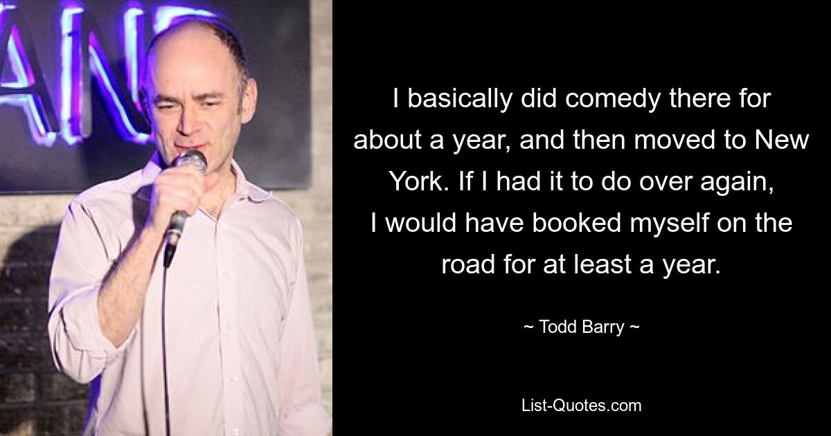 I basically did comedy there for about a year, and then moved to New York. If I had it to do over again, I would have booked myself on the road for at least a year. — © Todd Barry