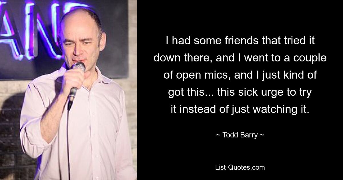 I had some friends that tried it down there, and I went to a couple of open mics, and I just kind of got this... this sick urge to try it instead of just watching it. — © Todd Barry