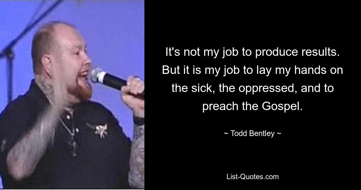 It's not my job to produce results. But it is my job to lay my hands on the sick, the oppressed, and to preach the Gospel. — © Todd Bentley