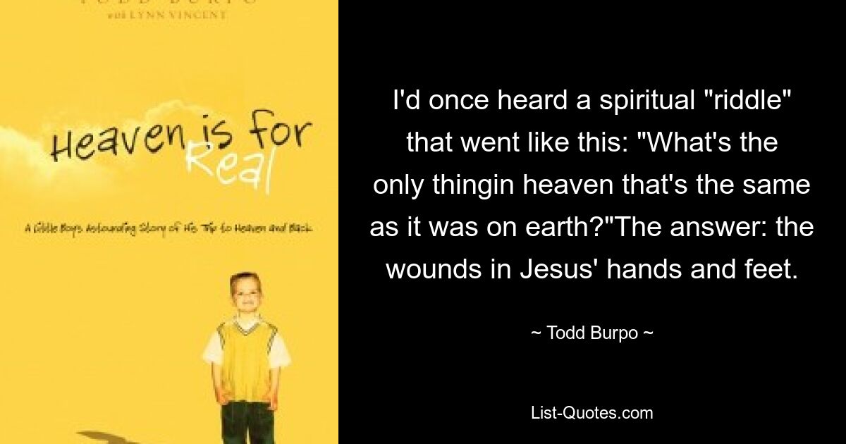 I'd once heard a spiritual "riddle" that went like this: "What's the only thingin heaven that's the same as it was on earth?"The answer: the wounds in Jesus' hands and feet. — © Todd Burpo