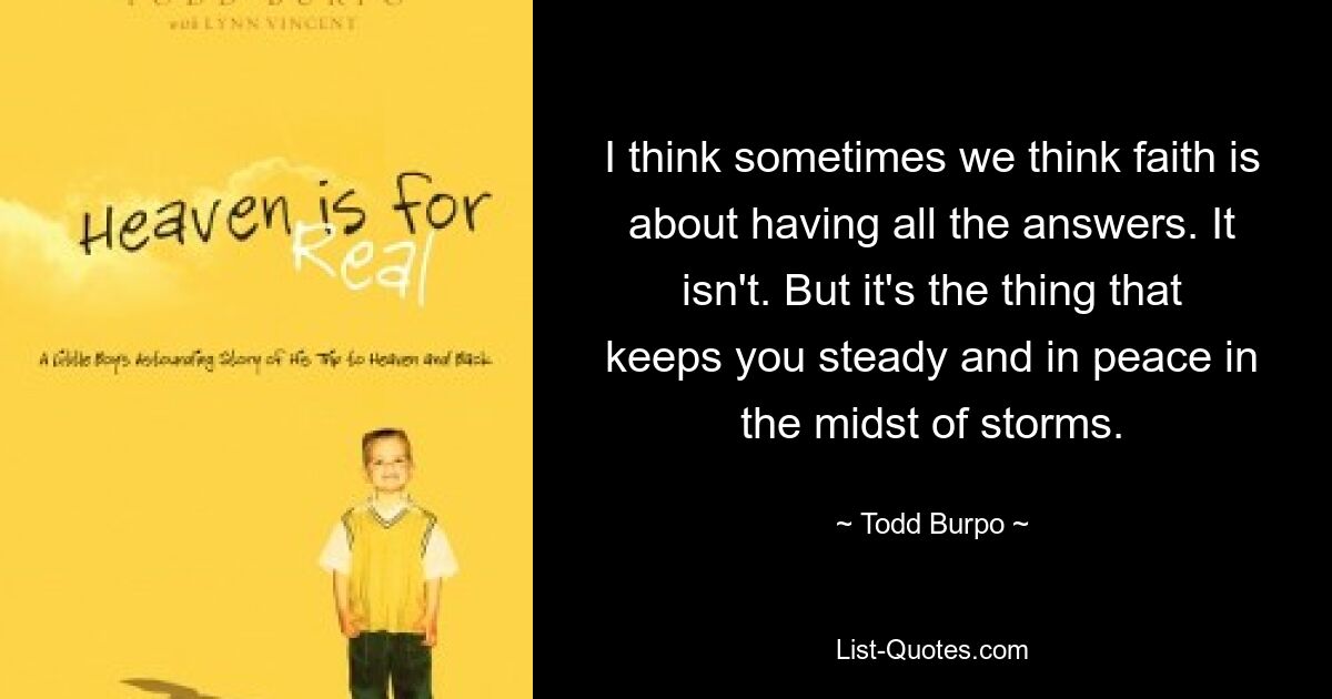 I think sometimes we think faith is about having all the answers. It isn't. But it's the thing that keeps you steady and in peace in the midst of storms. — © Todd Burpo