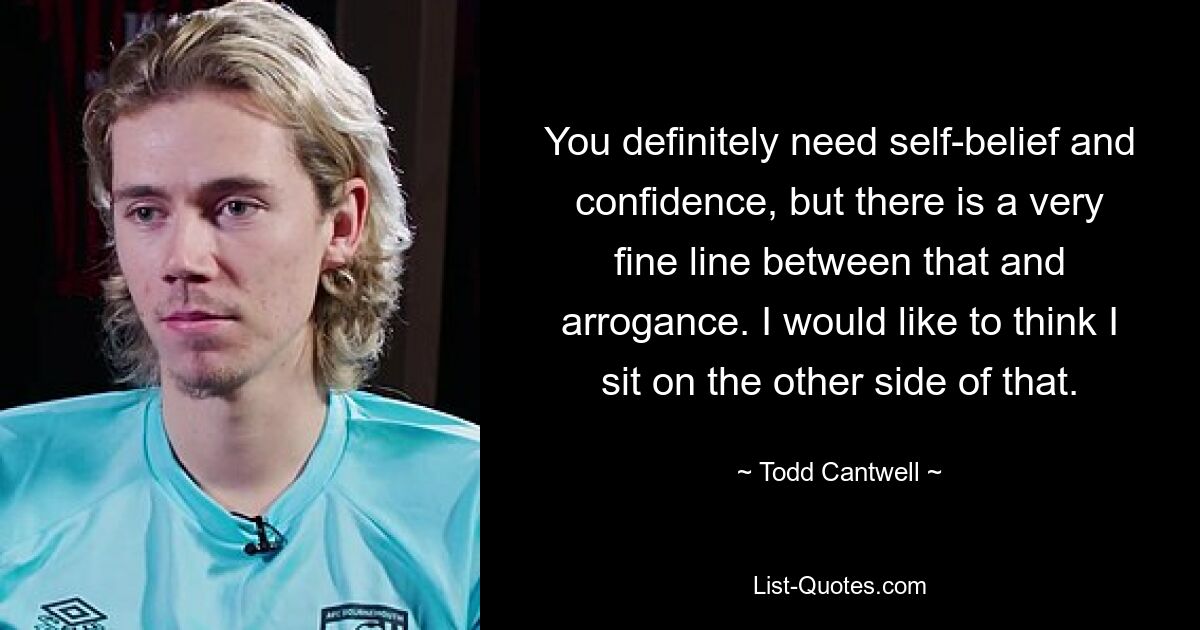 You definitely need self-belief and confidence, but there is a very fine line between that and arrogance. I would like to think I sit on the other side of that. — © Todd Cantwell