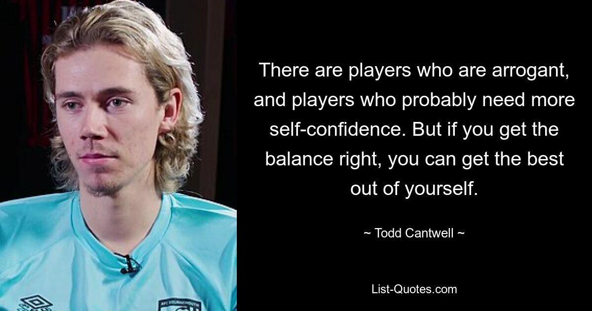 There are players who are arrogant, and players who probably need more self-confidence. But if you get the balance right, you can get the best out of yourself. — © Todd Cantwell