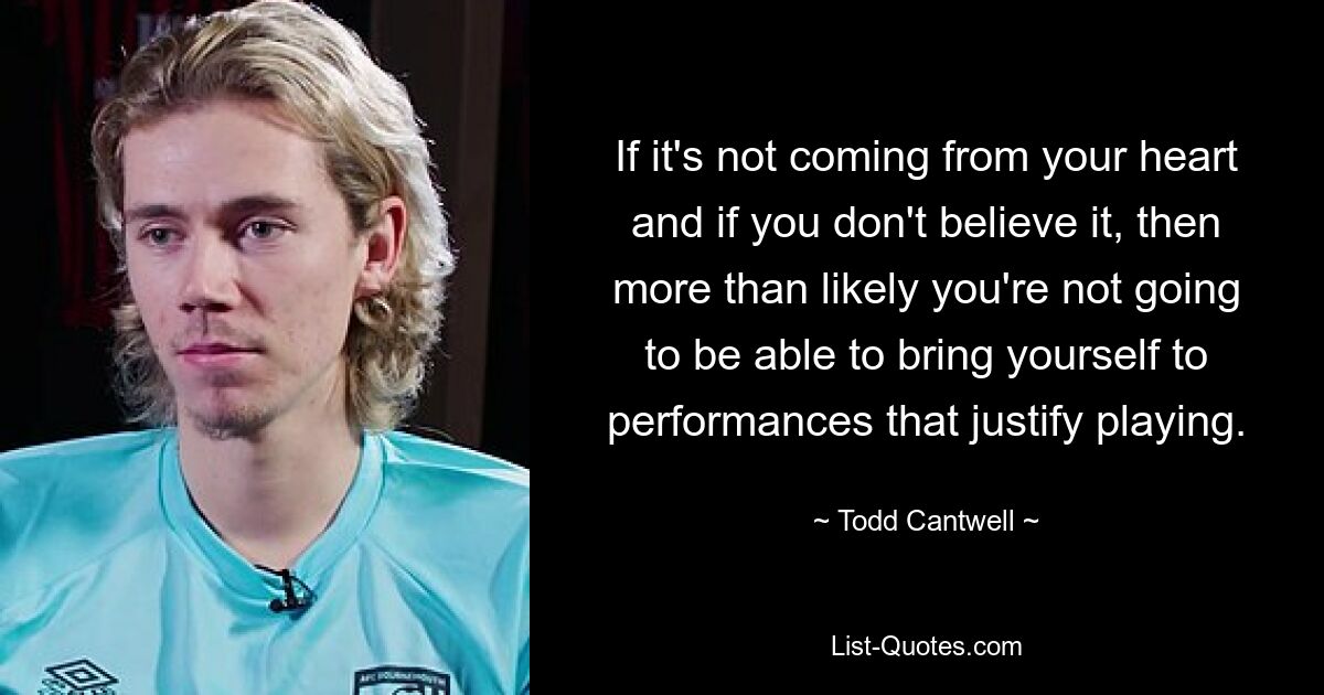 If it's not coming from your heart and if you don't believe it, then more than likely you're not going to be able to bring yourself to performances that justify playing. — © Todd Cantwell