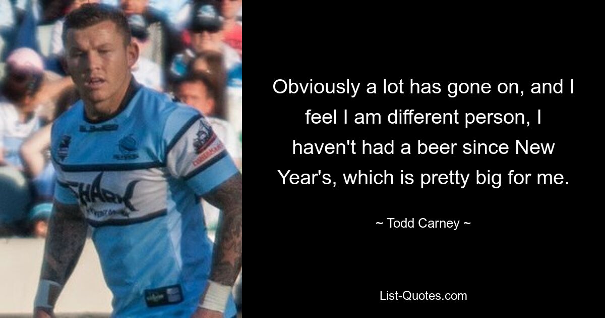 Obviously a lot has gone on, and I feel I am different person, I haven't had a beer since New Year's, which is pretty big for me. — © Todd Carney