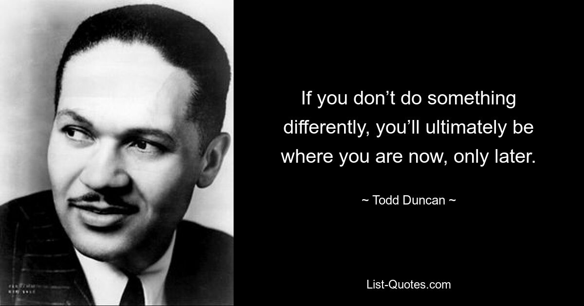 If you don’t do something differently, you’ll ultimately be where you are now, only later. — © Todd Duncan