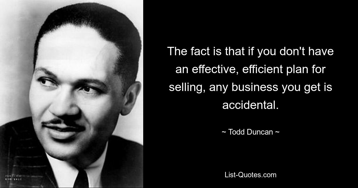 The fact is that if you don't have an effective, efficient plan for selling, any business you get is accidental. — © Todd Duncan