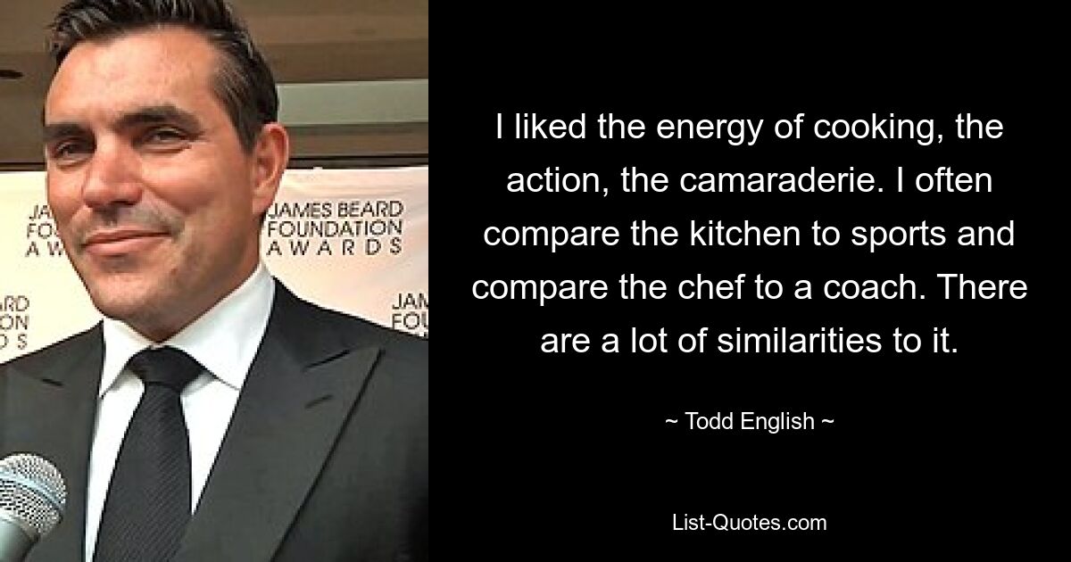 I liked the energy of cooking, the action, the camaraderie. I often compare the kitchen to sports and compare the chef to a coach. There are a lot of similarities to it. — © Todd English