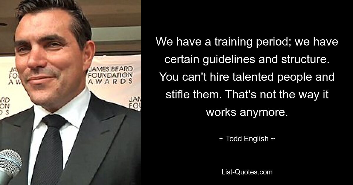 We have a training period; we have certain guidelines and structure. You can't hire talented people and stifle them. That's not the way it works anymore. — © Todd English