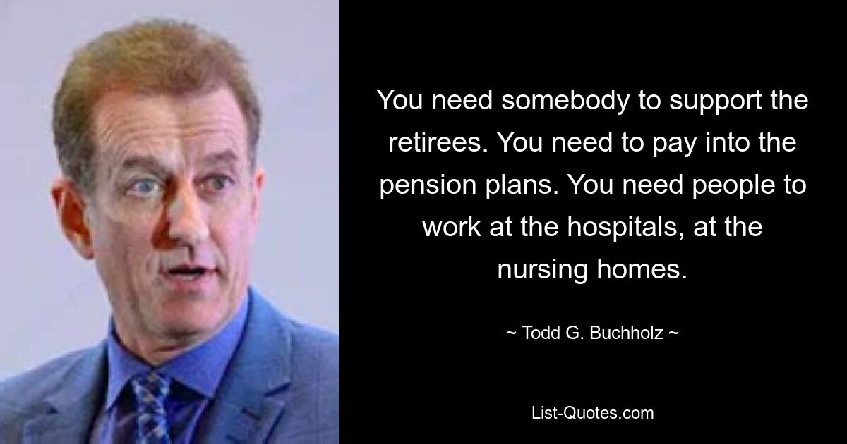 You need somebody to support the retirees. You need to pay into the pension plans. You need people to work at the hospitals, at the nursing homes. — © Todd G. Buchholz