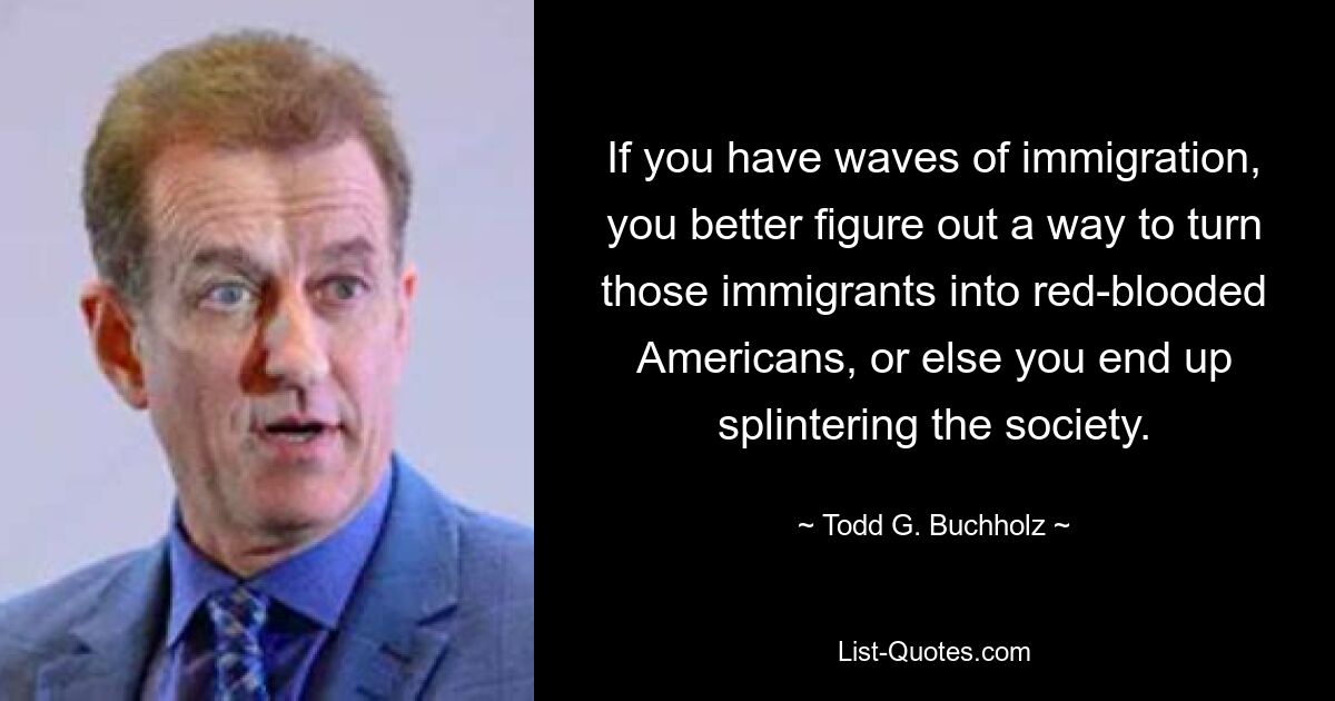 If you have waves of immigration, you better figure out a way to turn those immigrants into red-blooded Americans, or else you end up splintering the society. — © Todd G. Buchholz