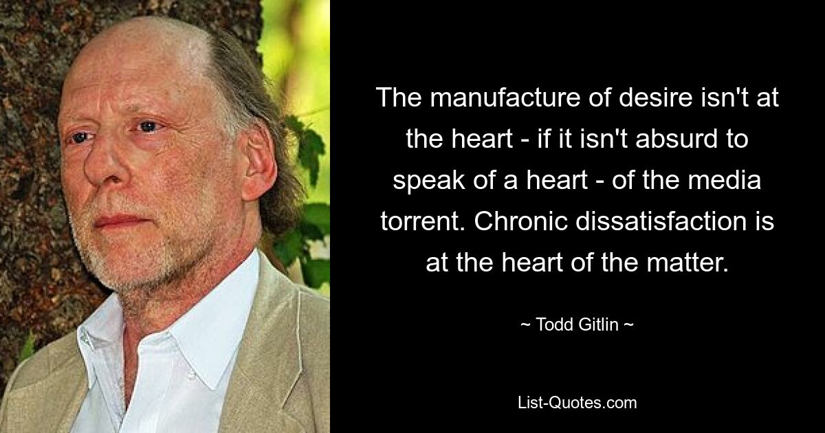 The manufacture of desire isn't at the heart - if it isn't absurd to speak of a heart - of the media torrent. Chronic dissatisfaction is at the heart of the matter. — © Todd Gitlin