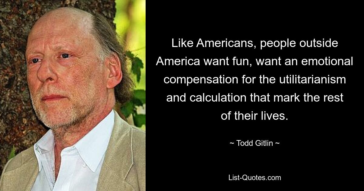 Like Americans, people outside America want fun, want an emotional compensation for the utilitarianism and calculation that mark the rest of their lives. — © Todd Gitlin