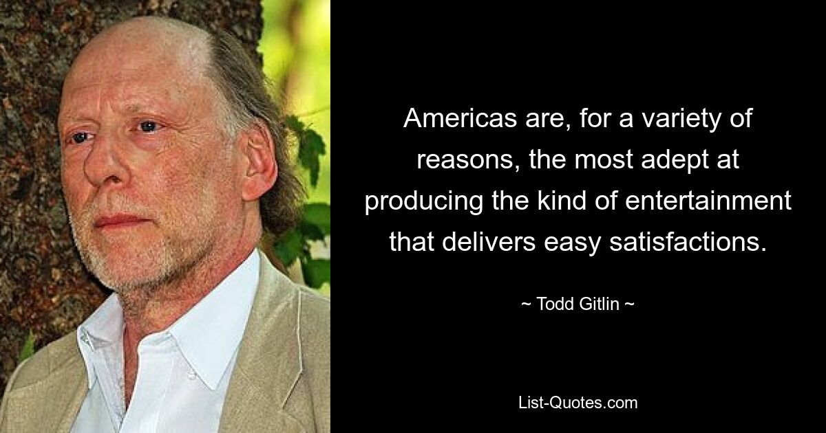 Americas are, for a variety of reasons, the most adept at producing the kind of entertainment that delivers easy satisfactions. — © Todd Gitlin