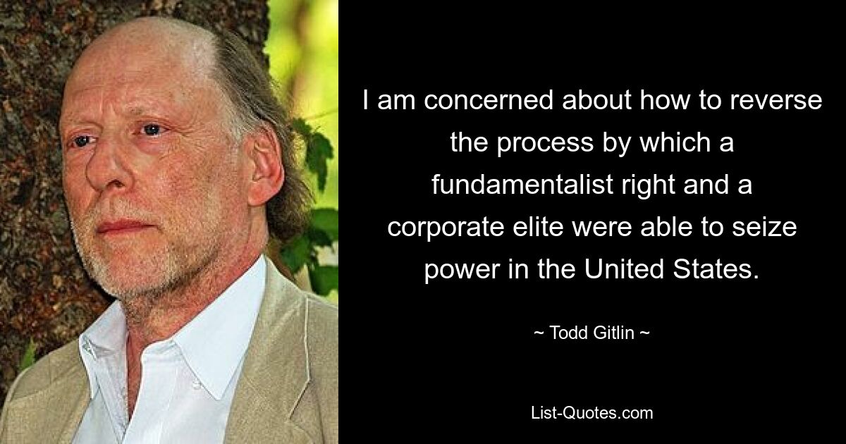 I am concerned about how to reverse the process by which a fundamentalist right and a corporate elite were able to seize power in the United States. — © Todd Gitlin