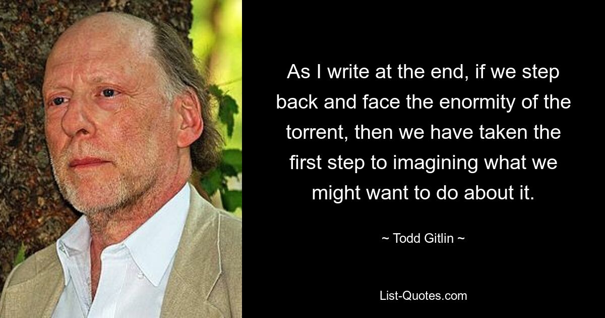 As I write at the end, if we step back and face the enormity of the torrent, then we have taken the first step to imagining what we might want to do about it. — © Todd Gitlin