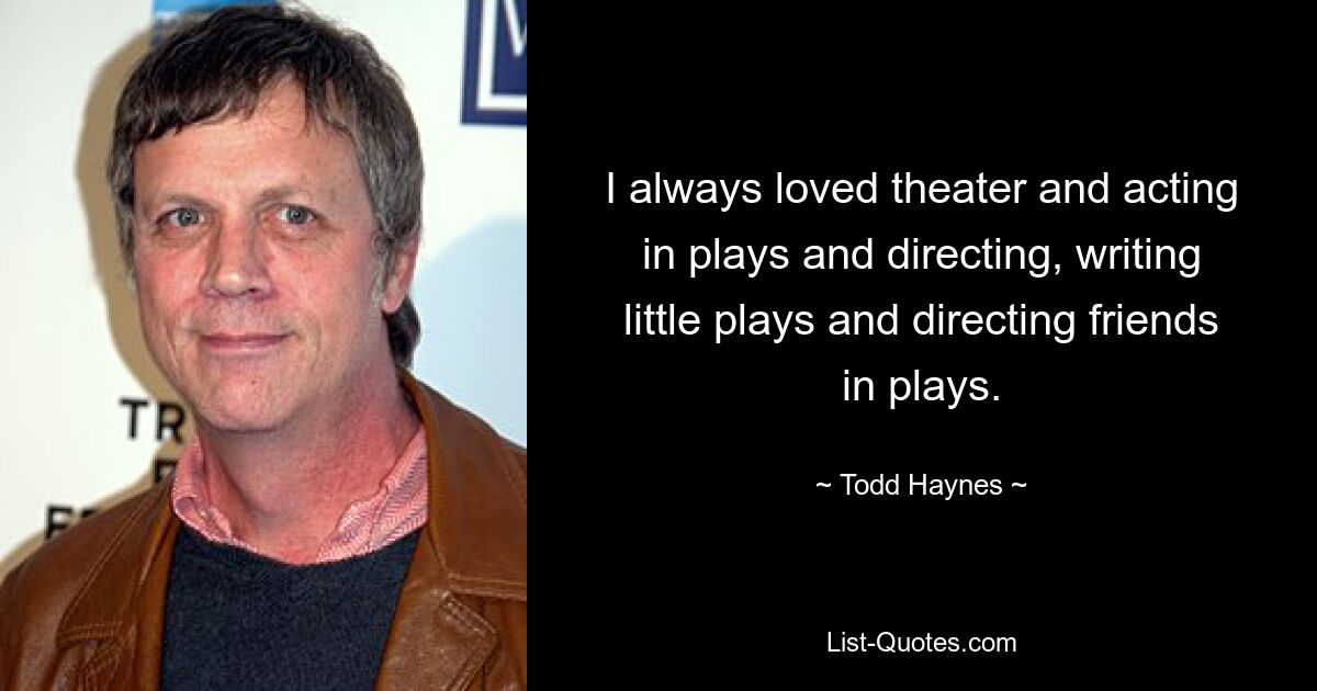 I always loved theater and acting in plays and directing, writing little plays and directing friends in plays. — © Todd Haynes