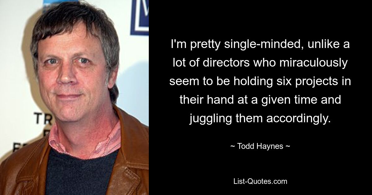 I'm pretty single-minded, unlike a lot of directors who miraculously seem to be holding six projects in their hand at a given time and juggling them accordingly. — © Todd Haynes