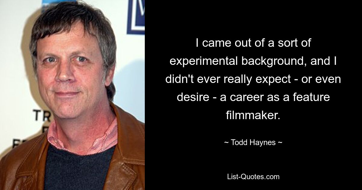 I came out of a sort of experimental background, and I didn't ever really expect - or even desire - a career as a feature filmmaker. — © Todd Haynes