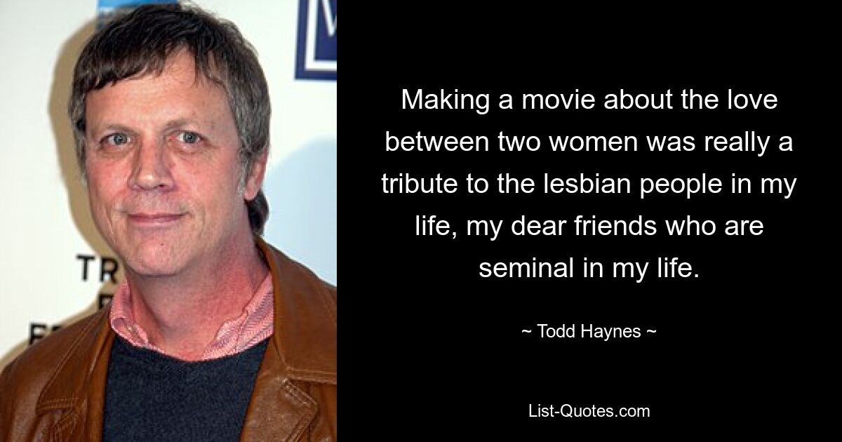 Making a movie about the love between two women was really a tribute to the lesbian people in my life, my dear friends who are seminal in my life. — © Todd Haynes