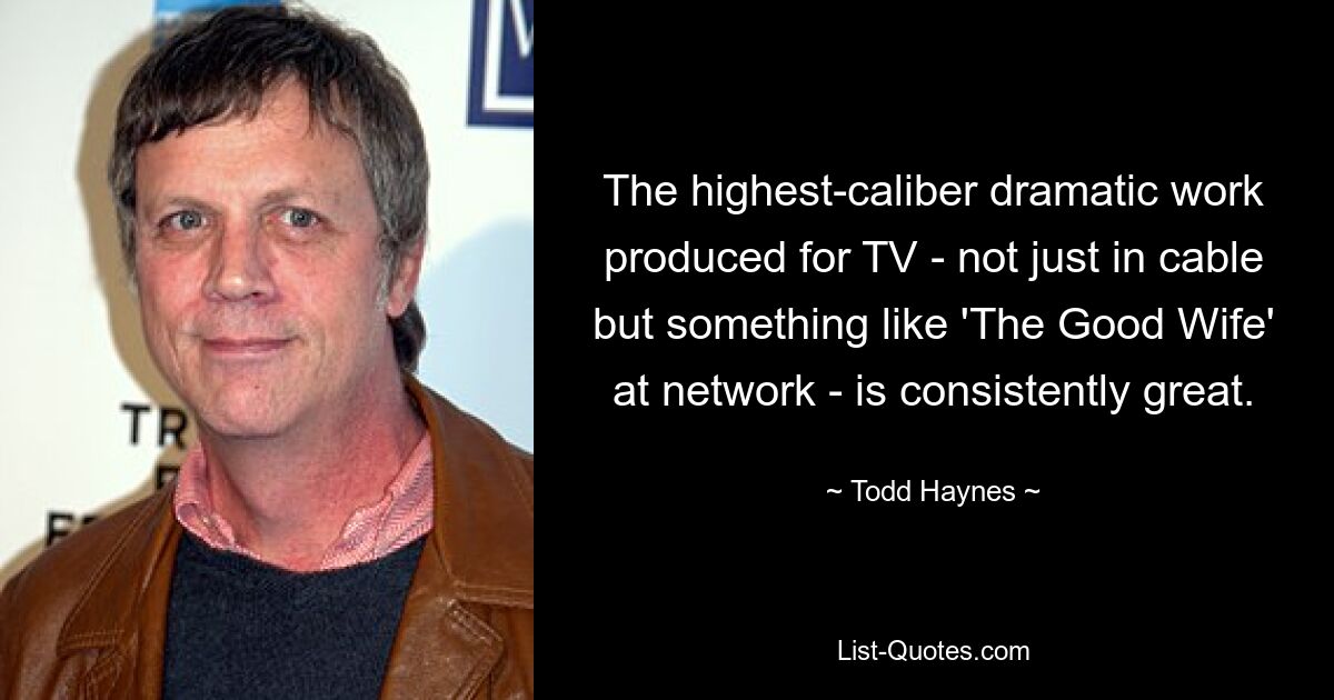 The highest-caliber dramatic work produced for TV - not just in cable but something like 'The Good Wife' at network - is consistently great. — © Todd Haynes