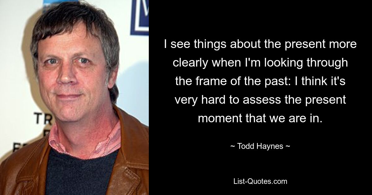 I see things about the present more clearly when I'm looking through the frame of the past: I think it's very hard to assess the present moment that we are in. — © Todd Haynes