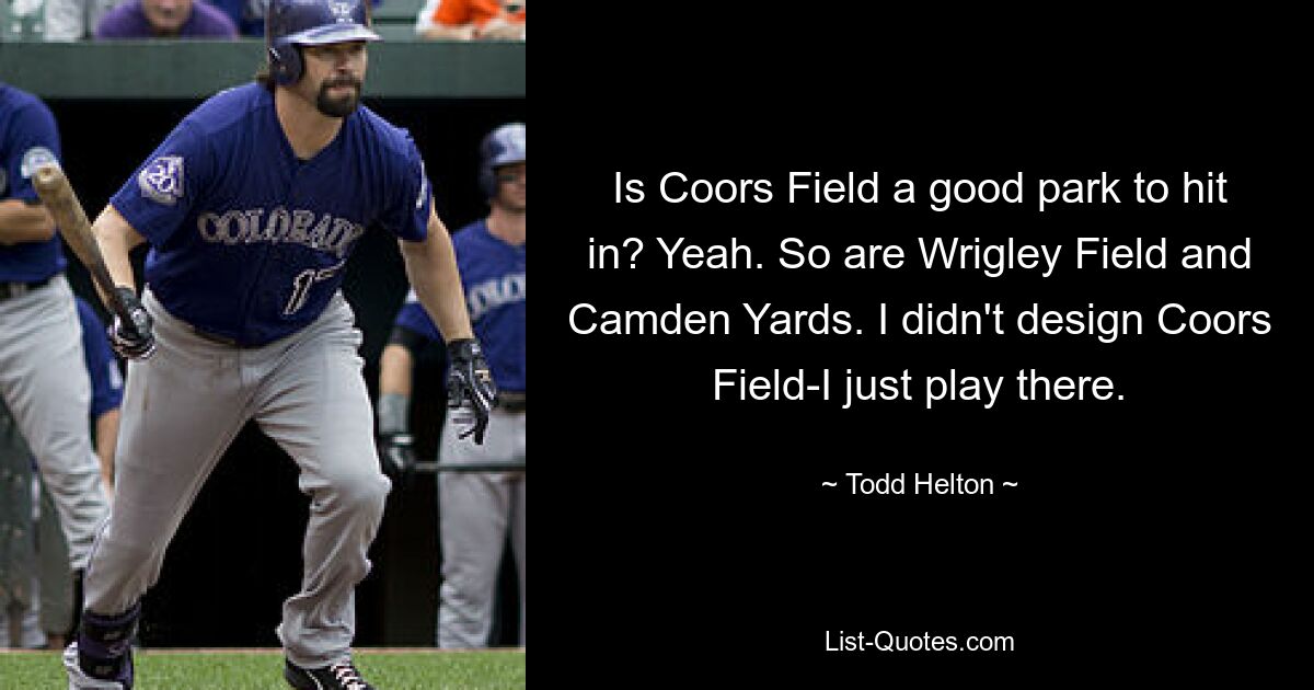 Is Coors Field a good park to hit in? Yeah. So are Wrigley Field and Camden Yards. I didn't design Coors Field-I just play there. — © Todd Helton