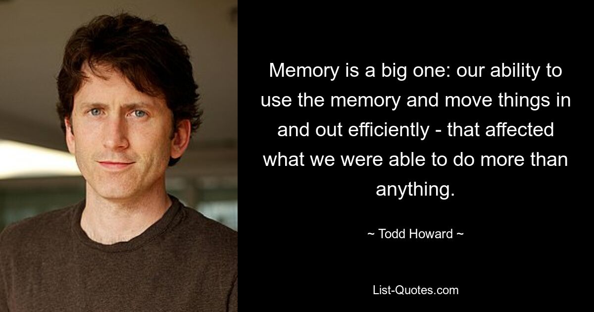 Memory is a big one: our ability to use the memory and move things in and out efficiently - that affected what we were able to do more than anything. — © Todd Howard