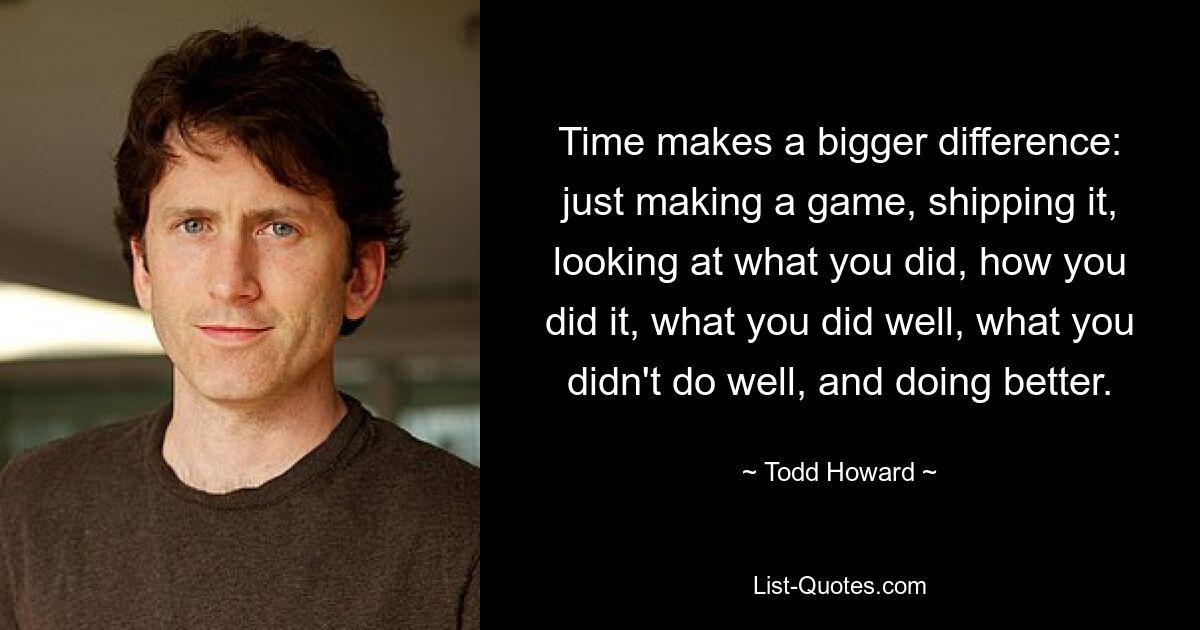 Time makes a bigger difference: just making a game, shipping it, looking at what you did, how you did it, what you did well, what you didn't do well, and doing better. — © Todd Howard