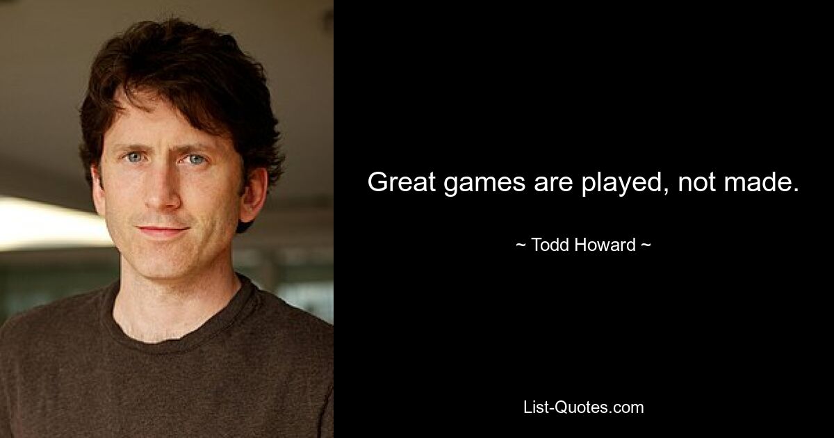 Great games are played, not made. — © Todd Howard