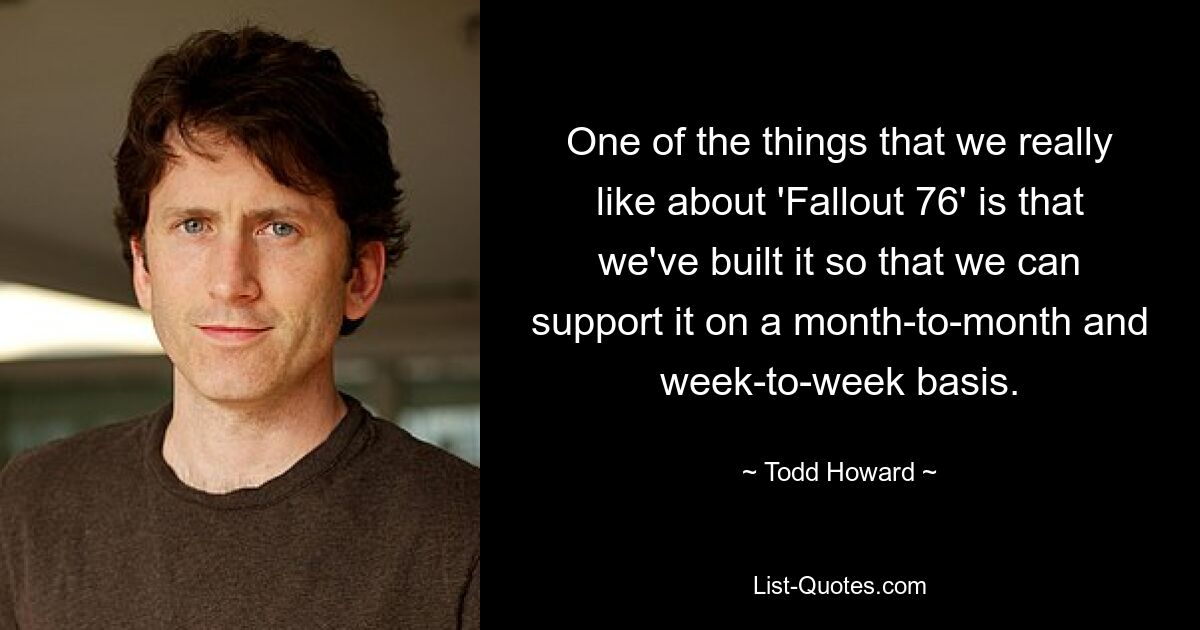 Eines der Dinge, die uns an „Fallout 76“ wirklich gefallen, ist, dass wir es so aufgebaut haben, dass wir es von Monat zu Monat und von Woche zu Woche unterstützen können. — © Todd Howard