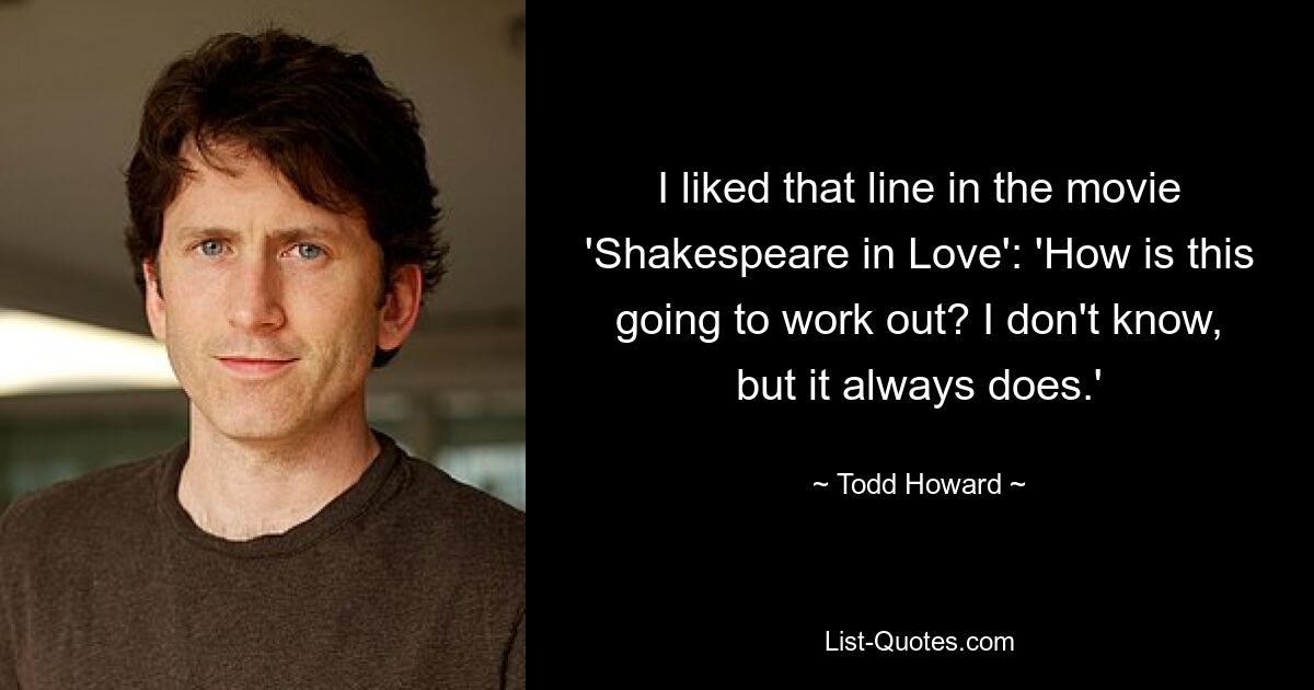 I liked that line in the movie 'Shakespeare in Love': 'How is this going to work out? I don't know, but it always does.' — © Todd Howard