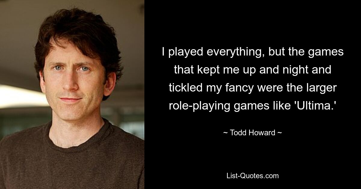 Ich habe alles gespielt, aber die Spiele, die mich schlaflos hielten und meine Fantasie anregten, waren die größeren Rollenspiele wie „Ultima“. — © Todd Howard