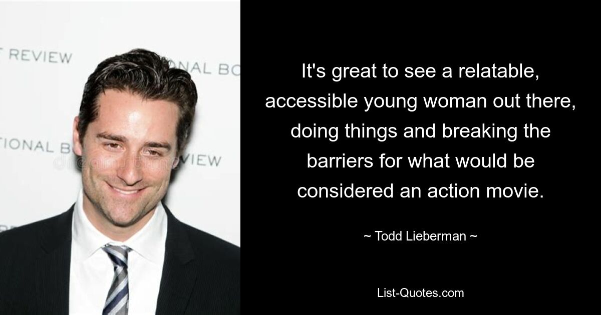 It's great to see a relatable, accessible young woman out there, doing things and breaking the barriers for what would be considered an action movie. — © Todd Lieberman