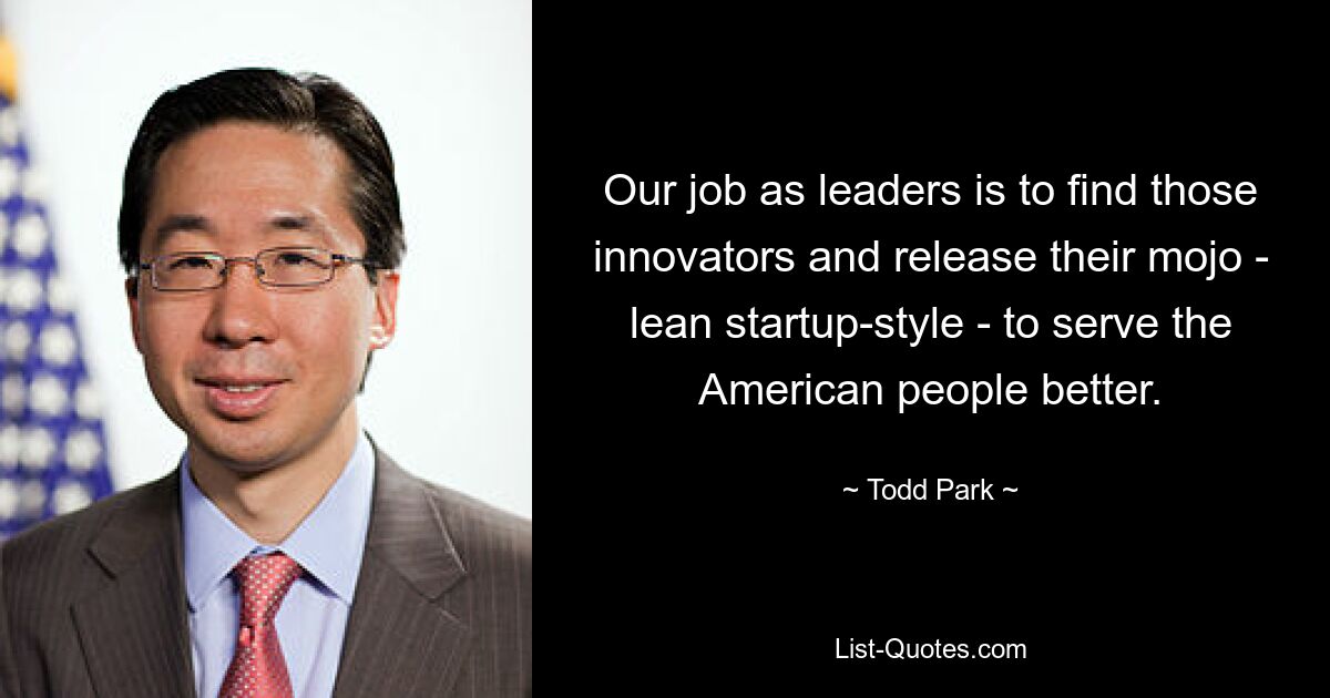 Our job as leaders is to find those innovators and release their mojo - lean startup-style - to serve the American people better. — © Todd Park