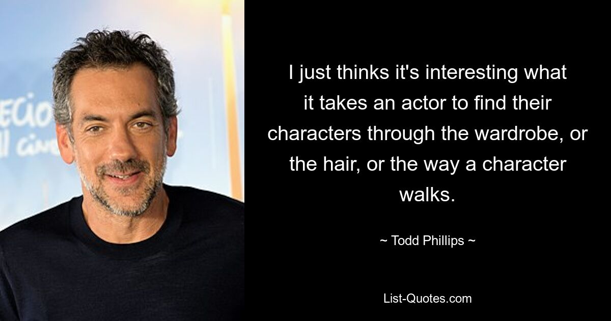 I just thinks it's interesting what it takes an actor to find their characters through the wardrobe, or the hair, or the way a character walks. — © Todd Phillips