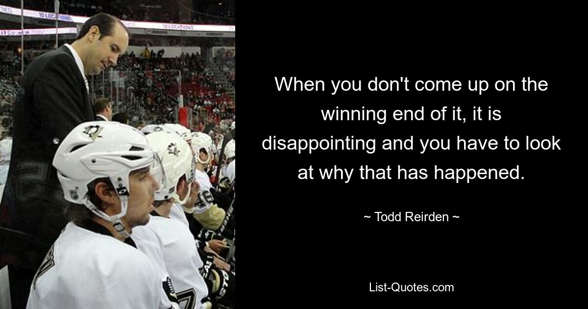 When you don't come up on the winning end of it, it is disappointing and you have to look at why that has happened. — © Todd Reirden